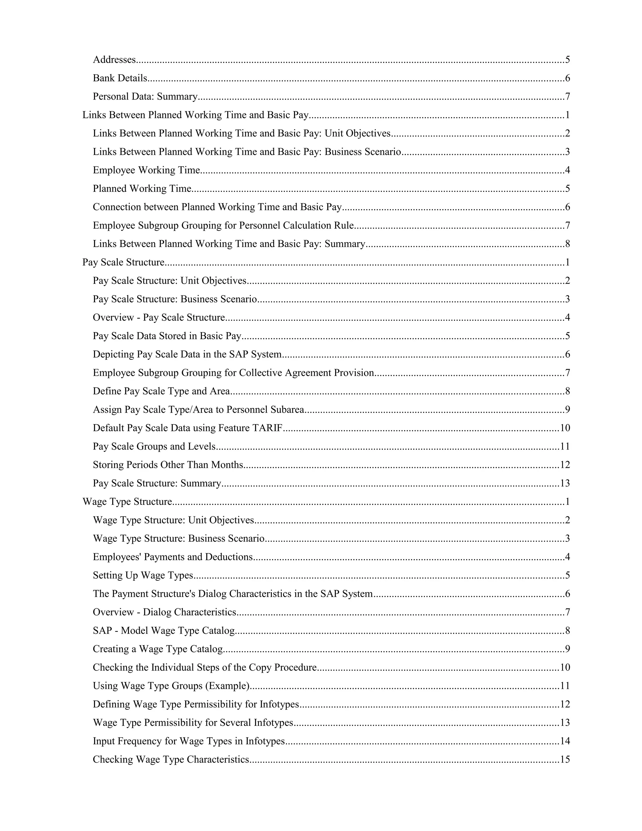 Addresses...................................................................................................................................................................5
Bank Details...............................................................................................................................................................6
Personal Data: Summary............................................................................................................................................7
Links Between Planned Working Time and Basic Pay.................................................................................................1
Links Between Planned Working Time and Basic Pay: Unit Objectives..................................................................2
Links Between Planned Working Time and Basic Pay: Business Scenario..............................................................3
Employee Working Time...........................................................................................................................................4
Planned Working Time..............................................................................................................................................5
Connection between Planned Working Time and Basic Pay.....................................................................................6
Employee Subgroup Grouping for Personnel Calculation Rule................................................................................7
Links Between Planned Working Time and Basic Pay: Summary............................................................................8
Pay Scale Structure........................................................................................................................................................1
Pay Scale Structure: Unit Objectives.........................................................................................................................2
Pay Scale Structure: Business Scenario.....................................................................................................................3
Overview - Pay Scale Structure.................................................................................................................................4
Pay Scale Data Stored in Basic Pay...........................................................................................................................5
Depicting Pay Scale Data in the SAP System...........................................................................................................6
Employee Subgroup Grouping for Collective Agreement Provision........................................................................7
Define Pay Scale Type and Area...............................................................................................................................8
Assign Pay Scale Type/Area to Personnel Subarea...................................................................................................9
Default Pay Scale Data using Feature TARIF.........................................................................................................10
Pay Scale Groups and Levels...................................................................................................................................11
Storing Periods Other Than Months........................................................................................................................12
Pay Scale Structure: Summary.................................................................................................................................13
Wage Type Structure.....................................................................................................................................................1
Wage Type Structure: Unit Objectives......................................................................................................................2
Wage Type Structure: Business Scenario..................................................................................................................3
Employees' Payments and Deductions.......................................................................................................................4
Setting Up Wage Types.............................................................................................................................................5
The Payment Structure's Dialog Characteristics in the SAP System.........................................................................6
Overview - Dialog Characteristics.............................................................................................................................7
SAP - Model Wage Type Catalog.............................................................................................................................8
Creating a Wage Type Catalog..................................................................................................................................9
Checking the Individual Steps of the Copy Procedure............................................................................................10
Using Wage Type Groups (Example)......................................................................................................................11
Defining Wage Type Permissibility for Infotypes...................................................................................................12
Wage Type Permissibility for Several Infotypes.....................................................................................................13
Input Frequency for Wage Types in Infotypes........................................................................................................14
Checking Wage Type Characteristics......................................................................................................................15
 