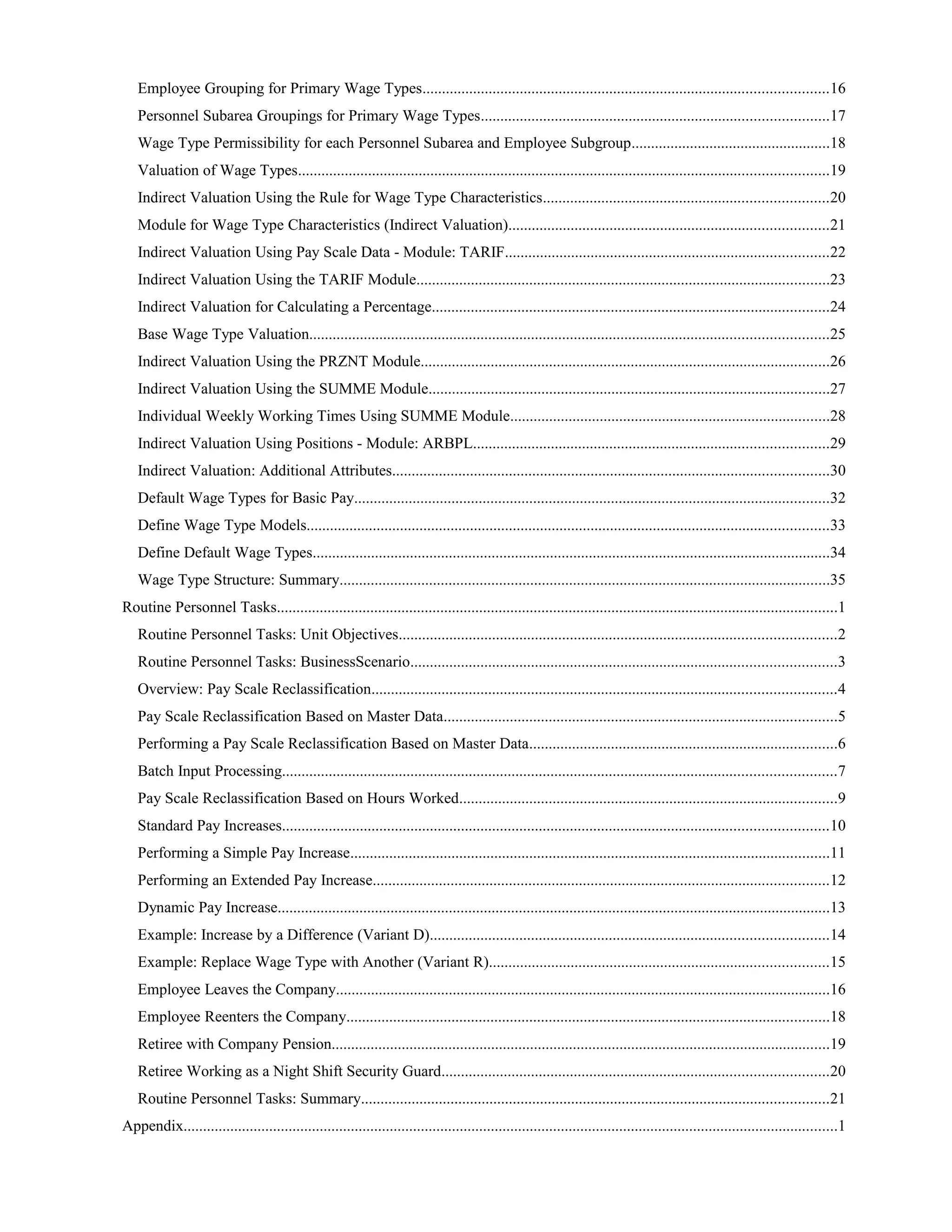 Employee Grouping for Primary Wage Types........................................................................................................16
Personnel Subarea Groupings for Primary Wage Types.........................................................................................17
Wage Type Permissibility for each Personnel Subarea and Employee Subgroup...................................................18
Valuation of Wage Types........................................................................................................................................19
Indirect Valuation Using the Rule for Wage Type Characteristics.........................................................................20
Module for Wage Type Characteristics (Indirect Valuation)..................................................................................21
Indirect Valuation Using Pay Scale Data - Module: TARIF...................................................................................22
Indirect Valuation Using the TARIF Module..........................................................................................................23
Indirect Valuation for Calculating a Percentage......................................................................................................24
Base Wage Type Valuation.....................................................................................................................................25
Indirect Valuation Using the PRZNT Module.........................................................................................................26
Indirect Valuation Using the SUMME Module.......................................................................................................27
Individual Weekly Working Times Using SUMME Module..................................................................................28
Indirect Valuation Using Positions - Module: ARBPL...........................................................................................29
Indirect Valuation: Additional Attributes................................................................................................................30
Default Wage Types for Basic Pay..........................................................................................................................32
Define Wage Type Models......................................................................................................................................33
Define Default Wage Types.....................................................................................................................................34
Wage Type Structure: Summary..............................................................................................................................35
Routine Personnel Tasks................................................................................................................................................1
Routine Personnel Tasks: Unit Objectives................................................................................................................2
Routine Personnel Tasks: BusinessScenario.............................................................................................................3
Overview: Pay Scale Reclassification.......................................................................................................................4
Pay Scale Reclassification Based on Master Data.....................................................................................................5
Performing a Pay Scale Reclassification Based on Master Data...............................................................................6
Batch Input Processing..............................................................................................................................................7
Pay Scale Reclassification Based on Hours Worked.................................................................................................9
Standard Pay Increases............................................................................................................................................10
Performing a Simple Pay Increase...........................................................................................................................11
Performing an Extended Pay Increase.....................................................................................................................12
Dynamic Pay Increase..............................................................................................................................................13
Example: Increase by a Difference (Variant D)......................................................................................................14
Example: Replace Wage Type with Another (Variant R).......................................................................................15
Employee Leaves the Company...............................................................................................................................16
Employee Reenters the Company............................................................................................................................18
Retiree with Company Pension................................................................................................................................19
Retiree Working as a Night Shift Security Guard...................................................................................................20
Routine Personnel Tasks: Summary........................................................................................................................21
Appendix........................................................................................................................................................................1
 