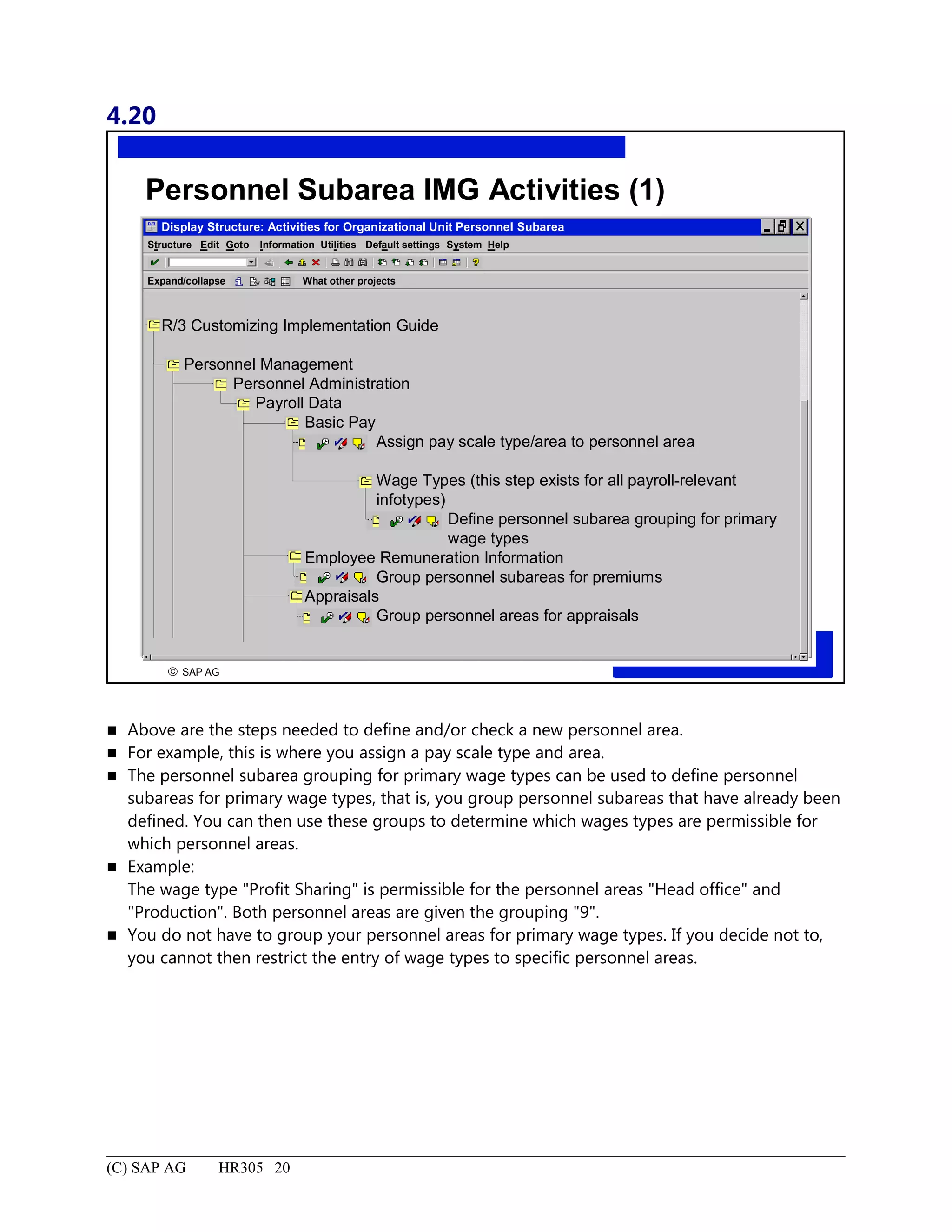 4.20
© SAP AG
R
Personnel Subarea IMG Activities (1)
Display Structure: Activities for Organizational Unit Personnel Subarea
Structure System HelpEdit Goto Information Utilities Default settings
Expand/collapse What other projects
R/3 Customizing Implementation Guide
Personnel Management
Personnel Administration
Payroll Data
Basic Pay
Assign pay scale type/area to personnel area
Wage Types (this step exists for all payroll-relevant
infotypes)
Define personnel subarea grouping for primary
wage types
Employee Remuneration Information
Group personnel subareas for premiums
Appraisals
Group personnel areas for appraisals
 Above are the steps needed to define and/or check a new personnel area.
 For example, this is where you assign a pay scale type and area.
 The personnel subarea grouping for primary wage types can be used to define personnel
subareas for primary wage types, that is, you group personnel subareas that have already been
defined. You can then use these groups to determine which wages types are permissible for
which personnel areas.
 Example:
The wage type "Profit Sharing" is permissible for the personnel areas "Head office" and
"Production". Both personnel areas are given the grouping "9".
 You do not have to group your personnel areas for primary wage types. If you decide not to,
you cannot then restrict the entry of wage types to specific personnel areas.
(C) SAP AG HR305 20
 