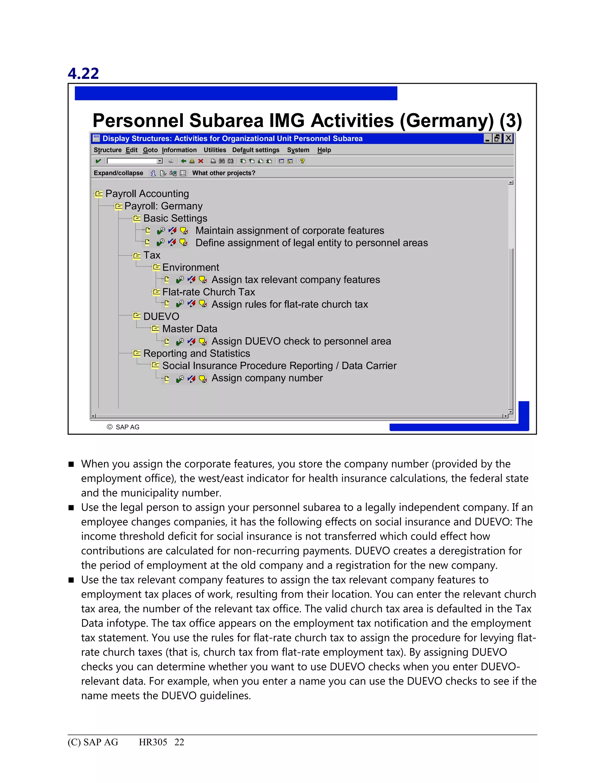 4.22
© SAP AG
R
Personnel Subarea IMG Activities (Germany) (3)
Display Structures: Activities for Organizational Unit Personnel Subarea
Structure System HelpEdit Goto Information Utilities Default settings
Expand/collapse What other projects?
Payroll Accounting
Payroll: Germany
Basic Settings
Maintain assignment of corporate features
Define assignment of legal entity to personnel areas
Tax
Environment
Assign tax relevant company features
Flat-rate Church Tax
Assign rules for flat-rate church tax
DUEVO
Master Data
Assign DUEVO check to personnel area
Reporting and Statistics
Social Insurance Procedure Reporting / Data Carrier
Assign company number
 When you assign the corporate features, you store the company number (provided by the
employment office), the west/east indicator for health insurance calculations, the federal state
and the municipality number.
 Use the legal person to assign your personnel subarea to a legally independent company. If an
employee changes companies, it has the following effects on social insurance and DUEVO: The
income threshold deficit for social insurance is not transferred which could effect how
contributions are calculated for non-recurring payments. DUEVO creates a deregistration for
the period of employment at the old company and a registration for the new company.
 Use the tax relevant company features to assign the tax relevant company features to
employment tax places of work, resulting from their location. You can enter the relevant church
tax area, the number of the relevant tax office. The valid church tax area is defaulted in the Tax
Data infotype. The tax office appears on the employment tax notification and the employment
tax statement. You use the rules for flat-rate church tax to assign the procedure for levying flat-
rate church taxes (that is, church tax from flat-rate employment tax). By assigning DUEVO
checks you can determine whether you want to use DUEVO checks when you enter DUEVO-
relevant data. For example, when you enter a name you can use the DUEVO checks to see if the
name meets the DUEVO guidelines.
(C) SAP AG HR305 22
 