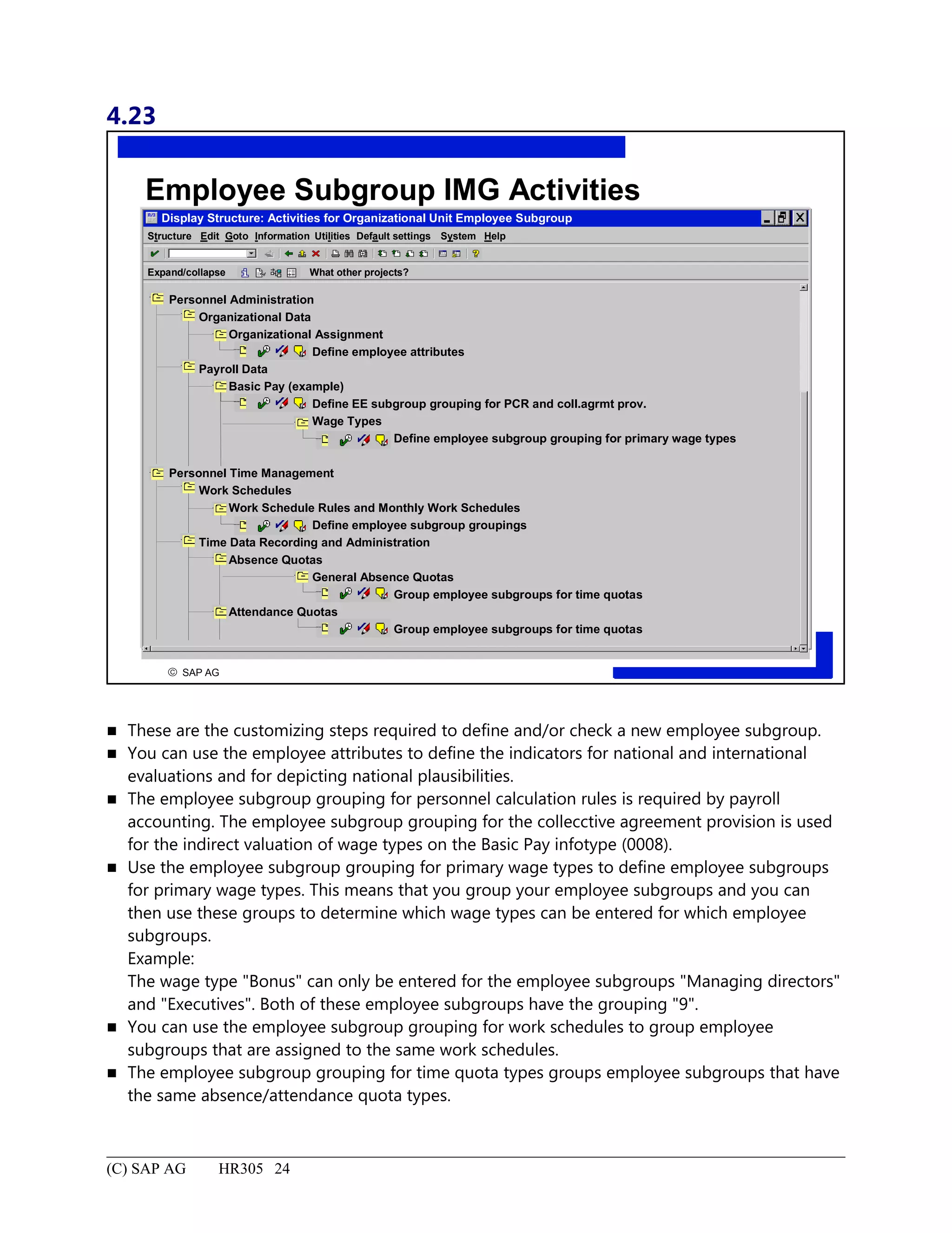 4.23
© SAP AG
R
Employee Subgroup IMG Activities
Display Structure: Activities for Organizational Unit Employee Subgroup
Structure System HelpEdit Goto Information Utilities Default settings
Expand/collapse What other projects?
Personnel Administration
Organizational Data
Organizational Assignment
Define employee attributes
Payroll Data
Basic Pay (example)
Define EE subgroup grouping for PCR and coll.agrmt prov.
Wage Types
Define employee subgroup grouping for primary wage types
Personnel Time Management
Work Schedules
Work Schedule Rules and Monthly Work Schedules
Define employee subgroup groupings
Time Data Recording and Administration
Absence Quotas
General Absence Quotas
Group employee subgroups for time quotas
Attendance Quotas
Group employee subgroups for time quotas
 These are the customizing steps required to define and/or check a new employee subgroup.
 You can use the employee attributes to define the indicators for national and international
evaluations and for depicting national plausibilities.
 The employee subgroup grouping for personnel calculation rules is required by payroll
accounting. The employee subgroup grouping for the collecctive agreement provision is used
for the indirect valuation of wage types on the Basic Pay infotype (0008).
 Use the employee subgroup grouping for primary wage types to define employee subgroups
for primary wage types. This means that you group your employee subgroups and you can
then use these groups to determine which wage types can be entered for which employee
subgroups.
Example:
The wage type "Bonus" can only be entered for the employee subgroups "Managing directors"
and "Executives". Both of these employee subgroups have the grouping "9".
 You can use the employee subgroup grouping for work schedules to group employee
subgroups that are assigned to the same work schedules.
 The employee subgroup grouping for time quota types groups employee subgroups that have
the same absence/attendance quota types.
(C) SAP AG HR305 24
 