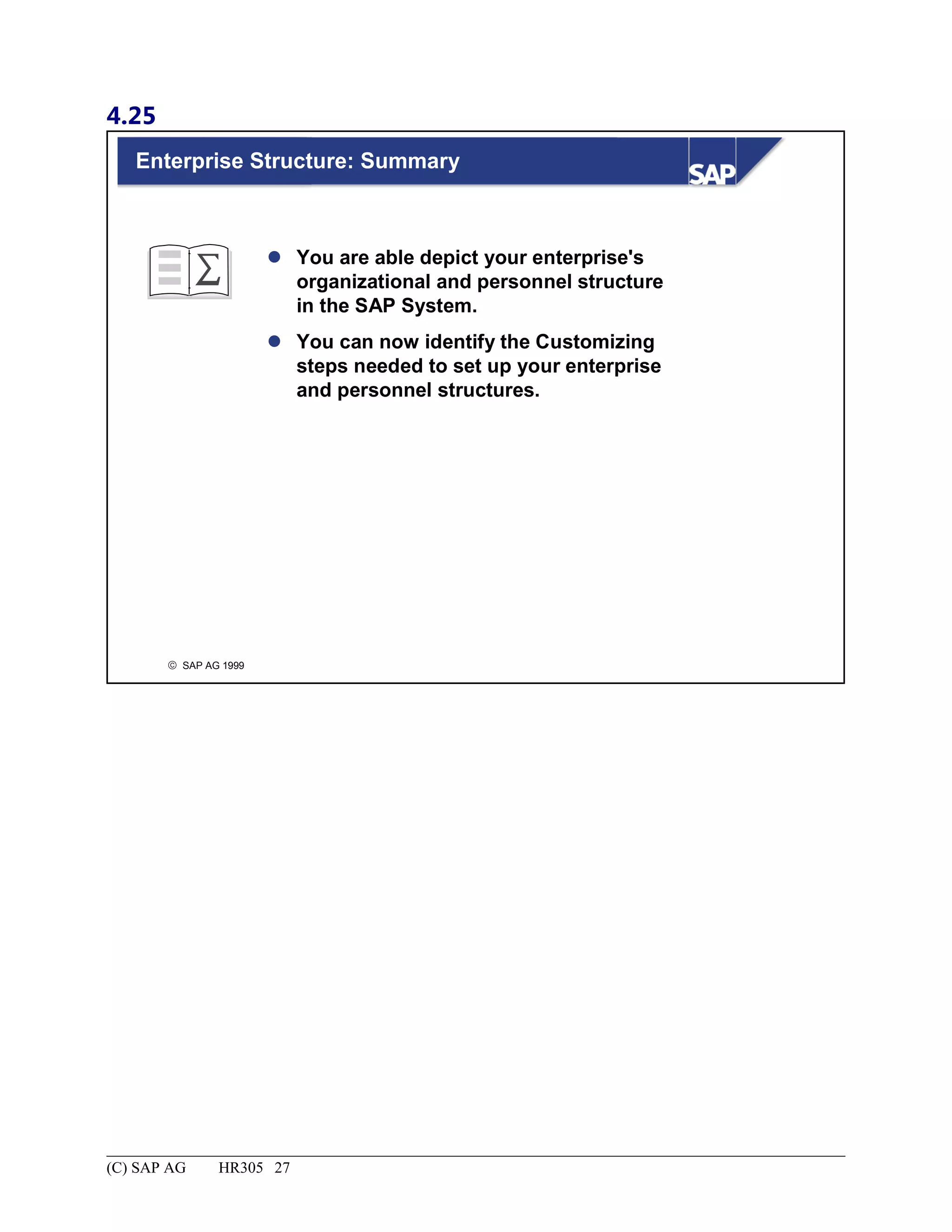 4.25
© SAP AG 1999
Enterprise Structure: Summary
 You are able depict your enterprise's
organizational and personnel structure
in the SAP System.
 You can now identify the Customizing
steps needed to set up your enterprise
and personnel structures.
(C) SAP AG HR305 27
 