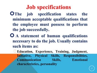 The job specification states the 
minimum acceptable qualifications that 
the employee must possess to perform 
the job successfully. 
 A statement of human qualifications 
necessary to do the job. Usually contains 
such items as: 
Education, Experience, Training, Judgment, 
Initiative, Physical Skills, Responsibilities, 
Communication Skills, Emotional 
characteristics, personality 
17 
Job specifications 
 