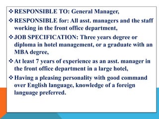 RESPONSIBLE TO: General Manager, 
RESPONSIBLE for: All asst. managers and the staff 
working in the front office department, 
JOB SPECIFICATION: Three years degree or 
diploma in hotel management, or a graduate with an 
MBA degree, 
At least 7 years of experience as an asst. manager in 
the front office department in a large hotel, 
Having a pleasing personality with good command 
over English language, knowledge of a foreign 
language preferred. 
 