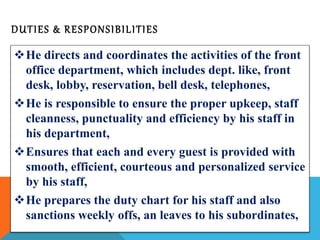 DUT IES & RESPONS IBI LITIES 
He directs and coordinates the activities of the front 
office department, which includes dept. like, front 
desk, lobby, reservation, bell desk, telephones, 
He is responsible to ensure the proper upkeep, staff 
cleanness, punctuality and efficiency by his staff in 
his department, 
Ensures that each and every guest is provided with 
smooth, efficient, courteous and personalized service 
by his staff, 
He prepares the duty chart for his staff and also 
sanctions weekly offs, an leaves to his subordinates, 
 