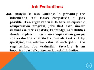 Job Evaluations 
Job analysis is also valuable in providing the 
information that makes comparison of jobs 
possible. If an organization is to have an equitable 
compensation program, jobs that have similar 
demands in terms of skills, knowledge, and abilities 
should be placed in common compensation groups. 
Job evaluation contributes towards that end by 
specifying the relative value of each job in the 
organization. Job evaluation, therefore, is an 
important part of compensation administration. 
22 
 