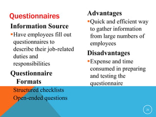 Questionnaires 
Information Source 
Have employees fill out 
questionnaires to 
describe their job-related 
duties and 
responsibilities 
Questionnaire 
Formats 
Structured checklists 
Open-ended questions 
Advantages 
Quick and efficient way 
to gather information 
from large numbers of 
employees 
Disadvantages 
Expense and time 
consumed in preparing 
and testing the 
questionnaire 
26 
 