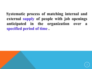 Systematic process of matching internal and 
external supply of people with job openings 
anticipated in the organization over a 
specified period of time . 
3 
 