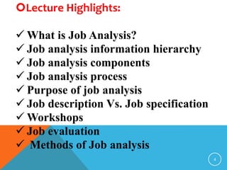 Lecture Highlights: 
 What is Job Analysis? 
 Job analysis information hierarchy 
 Job analysis components 
 Job analysis process 
 Purpose of job analysis 
 Job description Vs. Job specification 
Workshops 
 Job evaluation 
 Methods of Job analysis 
4 
 
