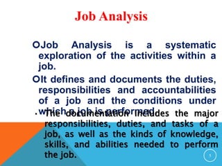 Job Analysis 
Job Analysis is a systematic 
exploration of the activities within a 
job. 
It defines and documents the duties, 
responsibilities and accountabilities 
of a job and the conditions under 
which a job is performed. 
• The documentation includes the major 
responsibilities, duties, and tasks of a 
job, as well as the kinds of knowledge, 
skills, and abilities needed to perform 
the job. 
5 
 