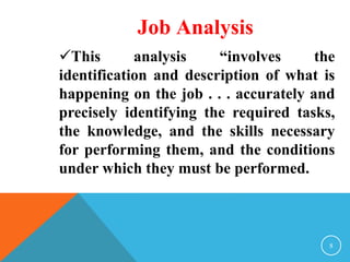 Job Analysis 
This analysis “involves the 
identification and description of what is 
happening on the job . . . accurately and 
precisely identifying the required tasks, 
the knowledge, and the skills necessary 
for performing them, and the conditions 
under which they must be performed. 
8 
 