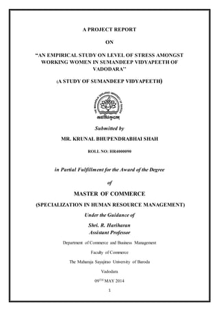 1
A PROJECT REPORT
ON
“AN EMPIRICAL STUDY ON LEVEL OF STRESS AMONGST
WORKING WOMEN IN SUMANDEEP VIDYAPEETH OF
VADODARA’’
(A STUDY OF SUMANDEEP VIDYAPEETH)
Submitted by
MR. KRUNAL BHUPENDRABHAI SHAH
ROLL NO: HR4000090
in Partial Fulfillment for the Award of the Degree
of
MASTER OF COMMERCE
(SPECIALIZATION IN HUMAN RESOURCE MANAGEMENT)
Under the Guidance of
Shri. R. Hariharan
Assistant Professor
Department of Commerce and Business Management
Faculty of Commerce
The Maharaja Sayajirao University of Baroda
Vadodara
09TH MAY 2014
 
