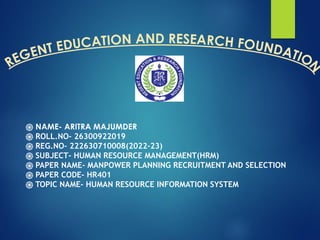 REGENT EDUCATION AND RESEARCH FOUNDATIO
N
֍ NAME- ARITRA MAJUMDER
֍ ROLL.NO- 26300922019
֍ REG.NO- 222630710008(2022-23)
֍ SUBJECT- HUMAN RESOURCE MANAGEMENT(HRM)
֍ PAPER NAME- MANPOWER PLANNING RECRUITMENT AND SELECTION
֍ PAPER CODE- HR401
֍ TOPIC NAME- HUMAN RESOURCE INFORMATION SYSTEM
 