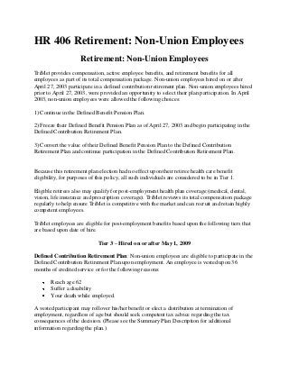 HR 406 Retirement: Non-Union Employees
Retirement: Non-Union Employees
TriMet provides compensation, active employee benefits, and retirement benefits for all
employees as part of its total compensation package. Non-union employees hired on or after
April 27, 2003 participate in a defined contribution retirement plan. Non-union employees hired
prior to April 27, 2003, were provided an opportunity to select their plan participation. In April
2003, non-union employees were allowed the following choices:
1) Continue in the Defined Benefit Pension Plan.
2) Freeze their Defined Benefit Pension Plan as of April 27, 2003 and begin participating in the
Defined Contribution Retirement Plan.
3) Convert the value of their Defined Benefit Pension Plan to the Defined Contribution
Retirement Plan and continue participation in the Defined Contribution Retirement Plan.
Because this retirement plan election had no effect upon their retiree health care benefit
eligibility, for purposes of this policy, all such individuals are considered to be in Tier 1.
Eligible retirees also may qualify for post-employment health plan coverage (medical, dental,
vision, life insurance and prescription coverage). TriMet reviews its total compensation package
regularly to help ensure TriMet is competitive with the market and can recruit and retain highly
competent employees.
TriMet employees are eligible for post-employment benefits based upon the following tiers that
are based upon date of hire.
Tier 3 – Hired on or after May 1, 2009
Defined Contribution Retirement Plan: Non-union employees are eligible to participate in the
Defined Contribution Retirement Plan upon employment. An employee is vested upon 36
months of credited service or for the following reasons:
Reach age 62
Suffer a disability
Your death while employed.
A vested participant may rollover his/her benefit or elect a distribution at termination of
employment, regardless of age but should seek competent tax advice regarding the tax
consequences of the decision. (Please see the Summary Plan Description for additional
information regarding the plan.)
 