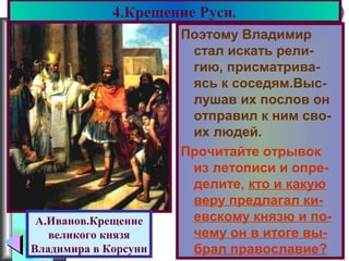 Меню
Поэтому Владимир
стал искать рели-
гию, присматрива-
ясь к соседям.Выс-
лушав их послов он
отправил к ним сво-
их людей.
Прочитайте отрывок
из летописи и опре-
делите, кто и какую
веру предлагал ки-
евскому князю и по-
чему он в итоге вы-
брал православие?
4.Крещение Руси.
А.Иванов.Крещение
великого князя
Владимира в Корсуни
 