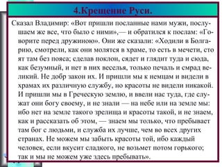 Меню
Сказал Владимир: «Вот пришли посланные нами мужи, послу-
шаем же все, что было с ними»,— и обратился к послам: «Го-
ворите перед дружиною». Они же сказали: «Ходили в Болга-
рию, смотрели, как они молятся в храме, то есть в мечети, сто
ят там без пояса; сделав поклон, сядет и глядит туда и сюда,
как безумный, и нет в них веселья, только печаль и смрад ве-
ликий. Не добр закон их. И пришли мы к немцам и видели в
храмах их различную службу, но красоты не видели никакой.
И пришли мы в Греческую землю, и ввели нас туда, где слу-
жат они богу своему, и не знали — на небе или на земле мы:
ибо нет на земле такого зрелища и красоты такой, и не знаем,
как и рассказать об этом, — знаем мы только, что пребывает
там бог с людьми, и служба их лучше, чем во всех других
странах. Не можем мы забыть красоты той, ибо каждый
человек, если вкусит сладкого, не возьмет потом горького;
так и мы не можем уже здесь пребывать».
4.Крещение Руси.
 