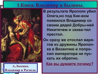 Меню
В результате Ярополк убил
Олега,но под Кие-вом
появился Владимир со
своим дядей Добры-ней
Никитичем и захва-тил
престол.
Он сразу же отослал варя-
гов из дружины Яропол-
ка в Византию и попро-
сил императора не пус-
кать их обратно.
Как вы думаете почему?
1.Князь Владимир и былины.
А.Лосенко.
Владимир и Рогнеда.
 