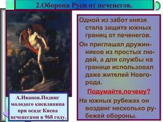 Меню
Одной из забот князя
стала защита южных
границ от печенегов.
Он приглашал дружин-
ников из простых лю-
дей, а для службы на
границе использовал
даже жителей Новго-
рода.
Подумайте,почему?
На южных рубежах он
воздвиг несколько ру-
бежей обороны.
2.Оборона Руси от печенегов.
А.Иванов.Подвиг
молодого киевлянина
при осаде Киева
печенегами в 968 году.
 