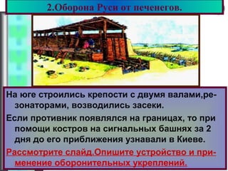 Меню2.Оборона Руси от печенегов.
На юге строились крепости с двумя валами,ре-
зонаторами, возводились засеки.
Если противник появлялся на границах, то при
помощи костров на сигнальных башнях за 2
дня до его приближения узнавали в Киеве.
Рассмотрите слайд.Опишите устройство и при-
менение оборонительных укреплений.
 
