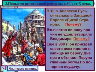 Меню
В 10 в. Киевская Русь
считалась в Западной
Европе «Дикой Стра-
ной». Почему?
Язычество по ряду при-
чин не удовлетворяло
Владимира. Почему?
Еще в 980 г. он приказал
свести всех идолов в
капище на берегу Дне
пра и объявил Перуна
главным богом.Но по-
терпел неудачу.
3.Попытки религиозной реформы в 80-е гг X века.
Языческое капище.
 