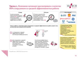 Тренд 1. Компании начинают рассматривать в качестве
HiPo сотрудников со средней эффективностью работы
Разработано «ЭКОПСИ Консалтинг»
У сотрудников со средней
эффективностью работы
есть большая свобода для роста
Есть куда
расти
В целях улучшения
результатов деятельности
компаний 81% зарубежных
HR рассматривают
сотрудников со средней
эффективностью работы
В России в качестве HiPo
рассматриваются только
сотрудники, которые достигают
высоких результатов.
Среднеэффективных
рассматривают только 18%
В мире В России
Но для высокоэффективных
зачастую бывает невозможно
найти такие возможности в
условиях кризиса (например,
из-за сокращений). В следствии
этого сотрудники из КР не
ротируются, выгорают и уходят
Для сотрудников со средней
эффективностью работы
можно искать возможности
для раскрытия их
потенциала (к примеру,
ротация)
Поиск и работа с талантами среди сотрудников со средней эффективностью работы может стать
рычагом для роста результатов компании
«Отрезвляющая правда
заключается в том, что
только около 30% от
сегодняшних
высокоэффективных
сотрудников, на самом деле,
обладают высоким
потенциалом».
Harvard Business Review
Исследование по управлению
высоко потенциальными
сотрудниками показало, что 84%
фирм использовали ротацию в
качестве основной стратегии
развития высокого потенциала.
Исследование К. Дерр Бруклин,
Кэндес Джонс и Эдмунд
Л. Туми
1
2
Кто в тренде?
12
 