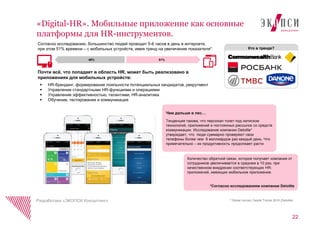22
«Digital-HR». Мобильные приложение как основные
платформы для HR-инструментов.
Разработано «ЭКОПСИ Консалтинг»
Кто в тренде?
Согласно исследованию, большинство людей проводит 5-6 часов в день в интернете,
при этом 51% времени – с мобильных устройств, имея тренд на увеличение показателя*.
 HR-брендинг, формирование лояльности потенциальных кандидатов, рекрутмент
 Управление стандартными HR-функциями и операциями
 Управление эффективностью, талантами, HR-аналитика
 Обучение, тестирование и коммуникация
51%49%
Почти всѐ, что попадает в область HR, может быть реализовано в
приложениях для мобильных устройств:
Чем дальше в лес…
Тенденция такова, что персонал тонет под натиском
технологий, приложений и постоянных рассылок со средств
коммуникации. Исследование компании Deloitte*
утверждает, что люди суммарно проверяют свои
телефоны более чем 8 миллиардов раз каждый день. Что
примечательно – их продуктивность продолжает расти.
Количество обратной связи, которое получает компания от
сотрудников увеличивается в среднем в 10 раз, при
качественном внедрении соответствующих HR-
приложений, имеющих мобильное приложение.
*Согласно исследованиям компании Deloitte
* Global Human Capital Trends 2016 (Deloitte)
 