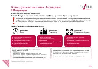 Ответ: Концептуальное мышление.
Тезис 1. Фокус на человеке и его «опыте» в рабочем процессе. Консьюмеризация
С фокусом на человеке HR-лидеры имеют возможность быть разработчиками, создающими более вовлекающие
и эффективные HR-решения. Те решения, которые примут руководители функции, и будут форсировать переход
от «сегодняшних функций и результатов к завтрашним», будет ли он, и насколько продвинет компанию.
Тезис 2. Концептуальные оптимизаторы
25
Концептуальное мышление. Расширение
HR-функции
Разработано «ЭКОПСИ Консалтинг»
Commonwealth Bank: внедрение HR-приложения
Меньше чем за год достигли:
 10,000 скачиваний;
 уменьшение запросов на расчетные листы на 46%;
 уменьшение запросов выработки от работников с почасовой
занятостью на 35%;
 сформированная информационная база по улучшению КДП.
 IT-платформа для процессов
 Agile-подход
 Цепочка внедрения: проект –
пилотный запуск - внедрение
 Компактность функции
 Data-based решения
 Фокус на человеке
 Стратегический подход,
планирование
 Методы машинного обучения в HR
 Изменение системы
функционирования
 Возможность быть голосом
сотрудников
 Вовлечение в бизнес-процессы всех
структур
 Изменение системы
функционирования
Данные нашего исследования этого года указывают на то, что чем
больше важности организация придает подходам концептуального
мышления, тем быстрее еѐ темпы развития*.
По данным компании Deloitte (декабрь 2015– февраль 2016)*
Вопрос №1.
Время
Вопрос №2.
Результаты
Вопрос №3.
Расширение функции
 