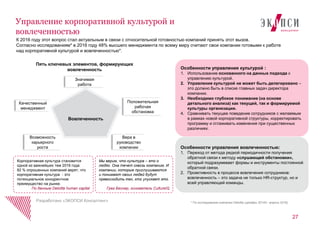 К 2016 году этот вопрос стал актуальным в связи с относительной готовностью компаний принять этот вызов.
Согласно исследованиям* в 2016 году 48% высшего менеджмента по всему миру считают свои компании готовыми к работе
над корпоративной культурой и вовлеченностью*.
Особенности управления вовлеченностью:
1. Переход от метода редкой периодичности получения
обратной связи к методу «слушающей обстановки»,
который подразумевает формы и инструменты постоянной
обратной связи.
2. Проактивность в процессе вовлечения сотрудников:
вовлеченность – это задача не только HR-структур, но и
всей управляющей команды.
27
Управление корпоративной культурой и
вовлеченностью
Разработано «ЭКОПСИ Консалтинг» * По исследованию компании Deloitte (декабрь 20145– апрель 2016)
Вовлеченность
Пять ключевых элементов, формирующих
вовлеченность
Положительная
рабочая
обстановка
Качественный
менеджмент
Значимая
работа
Возможность
карьерного
роста
Вера в
руководство
компании
Особенности управления культурой :
1. Использование основанного на данных подхода к
управлению культурой.
2. Управление культурой не может быть делегировано –
это должно быть в списке главных задач директора
компании.
3. Необходимо глубокое понимание (на основе
детального анализа) как текущей, так и формируемой
культуры организации.
4. Сравнивать текущее поведение сотрудников с желаемым
в рамках новой корпоративной структуры, корректировать
программу и сглаживать изменения при существенных
различиях.
Мы верим, что культура – это о
людях. Она течет сквозь компанию. И
компании, которые прислушиваются
и понимают своих людей будут
превосходить тех, кто упускает это.
Грег Беснер, основатель CultureIQ
Корпоративная культура становится
одной из важнейших тем 2016 года:
82 % опрошенных компаний верят, что
корпоративная культура - это
потенциальное конкурентное
преимущество на рынке.
По данным Deloitte human capital
 