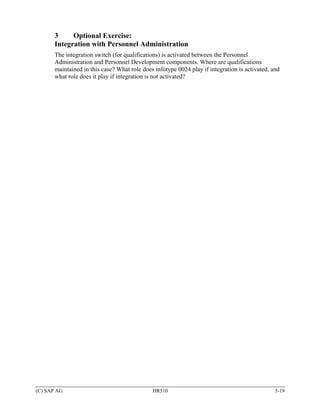 3     Optional Exercise:
       Integration with Personnel Administration
       The integration switch (for qualifications) is activated between the Personnel
       Administration and Personnel Development components. Where are qualifications
       maintained in this case? What role does infotype 0024 play if integration is activated, and
       what role does it play if integration is not activated?




(C) SAP AG                                    HR510                                             5-19
 