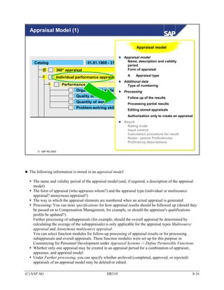 Appraisal Model (1)


                                                                    Appraisal model

                                                         Appraisal model
     Catalog                                               Name, description and validity
                                     01.01.1900 - 31.12.9999
                                                           period
                  360° appraisal                           Form of appraisal
                                                               A    Appraisal type
                  Individual performance appraisal
                                                           Additional data
                      Performance                            Type of numbering
                              Organizational skills        Processing
                              Quality of work                  Follow up of the results
                              Quantity of work                 Processing partial results
                              Problem-solving skills
                                                               Editing stored appraisals
                                                               Authorization only to create an appraisal
                                                           Result
                                                             Rating scale
                                                             Input control
                                                             Calculation procedure for result
                                                             Notes - yes/no Proficiencies
                                                             Proficiency descriptions

      © SAP AG 2003




  The following information is stored in an appraisal model:

    The name and validity period of the appraisal model (and, if required, a description of the appraisal
    model)
    The form of appraisal (who appraises whom?) and the appraisal type (individual or multisource
    appraisal? anonymous appraisal?)
    The way in which the appraisal elements are numbered when an actual appraisal is generated
    Processing: You can store specifications for how appraisal results should be followed up (should they
    be passed on to Compensation Management, for example, or should the appraisee's qualifications
    profile be updated?).
    Further processing of subappraisals (for example, should the overall appraisal be determined by
    calculating the average of the subappraisals) is only applicable for the appraisal types Multisource
    appraisal and Anonymous multisource appraisal.
    You can select function modules for follow-up processing of appraisal results or for processing
    subappraisals and overall appraisals. These funciton modules were set up for this purpose in
    Customizing for Personnel Development under Appraisal Systems -> Define Permissible Functions.
    Whether only one appraisal may be created in an appraisal period for a combination of appraiser,
    appraisee, and appraisal model.
    Under Further processing, you can specify whether archived (completed, approved, or rejected)
    appraisals of an appraisal model may be deleted or edited.

(C) SAP AG                                       HR510                                                 8-16
 
