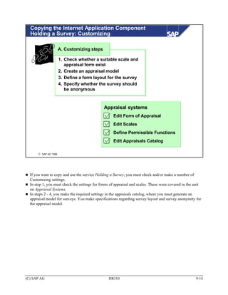 Copying the Internet Application Component
  Holding a Survey: Customizing

                       A. Customizing steps

                       1. Check whether a suitable scale and
                          appraisal form exist
                       2. Create an appraisal model
                       3. Define a form layout for the survey
                       4. Specify whether the survey should
                          be anonymous



                                              Appraisal systems
                                                    Edit Form of Appraisal
                                                    Edit Scales
                                                    Define Permissible Functions
                                                    Edit Appraisals Catalog

       © SAP AG 1999




  If you want to copy and use the service Holding a Survey, you must check and/or make a number of
  Customizing settings.
  In step 1, you must check the settings for forms of appraisal and scales. These were covered in the unit
  on Appraisal Systems.
  In steps 2 - 4, you make the required settings in the appraisals catalog, where you must generate an
  appraisal model for surveys. You make specifications regarding survey layout and survey anonymity for
  the appraisal model.




(C) SAP AG                                       HR510                                                9-14
 