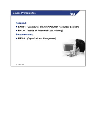 Course Prerequisites



  Required:
     SAPHR (Overview of the mySAP Human Resources Solution)
     HR120        (Basics of Personnel Cost Planning)
  Recommended:
     HR505        (Organizational Management)




  © SAP AG 2003
 
