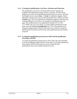 1-1-4 Creating the qualifications Corel Draw, Paintshop and Photoshop:
                    The qualification Corel Draw (Paintshop/Photoshop) is going to be
                    assigned to the qualification group Graphics programs. For this reason,
                    position your cursor on the qualification group Graphic programs, and click
                    the Create icon (or choose Entry -> Create). A dialog box appears. In this
                    dialog box, position your cursor on the line Qualification, and then click the
                    Transfer icon. The Create Qualification dialog box appears. Enter the name
                    of the qualification (Corel Draw, for example) on the Qualification tab
                    page. The validity period of the qualification should be 01.01.1900 –
                    31.12.9999. Now save your entries. To create another qualification at this
                    point, click the Create next qualification icon. The Create Qualification
                    dialog box appears again. Proceed in the same way as before to create the
                    qualifications Paintshop and Photoshop in the qualification group Graphics
                    programs.


             1-1-5 Creating the qualification group Internet Skills and the qualification
                   Knowledge of HTML:
                    To create the qualification group Internet skills, follow the same procedure
                    as for the qualification group Graphic design above. Create the qualification
                    Knowledge of HTML in the same way as you created the other
                    qualifications above (for example Graphical layout).




(C) SAP AG                                  HR510                                             3-22
 