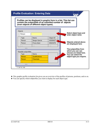 Profile Evaluation: Entering Data

       Profiles can be displayed in graphic form in a list. This list can
       contain the subprofiles of an unlimited number of objects
       (even objects of different object types).


        Objects
                                                                              Select object type and
             Person
                                                                              enter object name
             Type              Name                  Object ID
             Person            Sergio Garcia         00009427
                                                                              Objects entered above
             Person            Fiona Astor           00023379
                                                                              are displayed here
             ….                ….                    ….
                    ......
                                                                              The subprofiles from
        Possible subprofiles                                                  which you can can
                                                                              choose are listed here.
             Type              Name
                                                                              You can select the
             Person            Qualifications                                 object type you require.
             Person            Potentials
             ….                ….
                    ......

       © SAP AG 1999




  This graphic profile evaluation list gives you an overview of the profiles of persons, positions, and so on.
  You can specify which subprofiles you want to display for each object type.




(C) SAP AG                                         HR510                                                  4-13
 