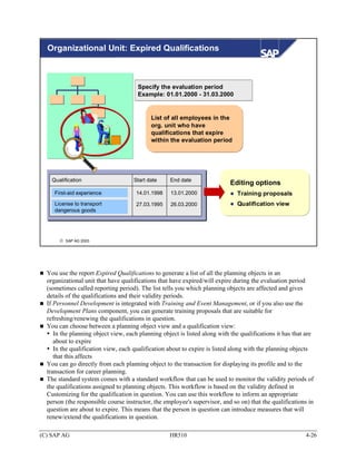 Organizational Unit: Expired Qualifications



                                      Specify the evaluation period
                                      Example: 01.01.2000 - 31.03.2000


                                            List of all employees in the
                                            org. unit who have
                                            qualifications that expire
                                            within the evaluation period




    Qualification                    Start date    End date
                                                                            Editing options
     First-aid experience             14.01.1998    13.01.2000                 Training proposals
     License to transport             27.03.1995    26.03.2000                 Qualification view
     dangerous goods




       © SAP AG 2003




  You use the report Expired Qualifications to generate a list of all the planning objects in an
  organizational unit that have qualifications that have expired/will expire during the evaluation period
  (sometimes called reporting period). The list tells you which planning objects are affected and gives
  details of the qualifications and their validity periods.
  If Personnel Development is integrated with Training and Event Management, or if you also use the
  Development Plans component, you can generate training proposals that are suitable for
  refreshing/renewing the qualifications in question.
  You can choose between a planning object view and a qualification view:
     In the planning object view, each planning object is listed along with the qualifications it has that are
     about to expire
     In the qualification view, each qualification about to expire is listed along with the planning objects
     that this affects
  You can go directly from each planning object to the transaction for displaying its profile and to the
  transaction for career planning.
  The standard system comes with a standard workflow that can be used to monitor the validity periods of
  the qualifications assigned to planning objects. This workflow is based on the validity defined in
  Customizing for the qualification in question. You can use this workflow to inform an appropriate
  person (the responsible course instructor, the employee's supervisor, and so on) that the qualifications in
  question are about to expire. This means that the person in question can introduce measures that will
  renew/extend the qualifications in question.

(C) SAP AG                                         HR510                                                  4-26
 