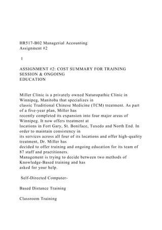HR517-B02 Managerial Accounting
Assignment #2
1
ASSIGNMENT #2: COST SUMMARY FOR TRAINING
SESSION & ONGOING
EDUCATION
Miller Clinic is a privately owned Naturopathic Clinic in
Winnipeg, Manitoba that specializes in
classic Traditional Chinese Medicine (TCM) treatment. As part
of a five-year plan, Miller has
recently completed its expansion into four major areas of
Winnipeg. It now offers treatment at
locations in Fort Gary, St. Boniface, Tuxedo and North End. In
order to maintain consistency in
its services across all four of its locations and offer high-quality
treatment, Dr. Miller has
decided to offer training and ongoing education for its team of
87 staff and practitioners.
Management is trying to decide between two methods of
Knowledge-Based training and has
asked for your help.
Self-Directed Computer-
Based Distance Training
Classroom Training
 