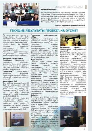 Уважаемые коллеги,
Мы рады представить Вам шестой выпуск Вестника проекта
по созданию Общего центра обслуживания HR (HR ОЦО). В
каждом выпуске будет освещаться текущий статус проекта,
достигнутые результаты, интересные факты о практике
создания ОЦО, интервью, а также ответы на интересующие
Вас вопросы. Желаем Вам приятного чтения!
Команда проекта по созданию HR ОЦО
ТЕКУЩИЕ РЕЗУЛЬТАТЫ ПРОЕКТА HR QYZMET
По итогам трех волн проекта на
обслуживание в HR ОЦО
переведено 3100 человек. Всего 24
компании, включая 9 пилотных,
которым предоставляются услуги.
Проект вышел на целевые
ключевые показатели
эффективности – КПЭ по
производительности.
Уровень удовлетворенности
обслуживаемых сотрудников
имеет положительную динамику.
Внедрение контакт-центра
Телефония. Разработаны и
утверждены следующие
документы: техническое задание,
технический проект, программа и
методика испытаний, выполнена
поставка оборудования.
Сервис-деск. Осуществляется
разработка концепции,
подготовлены сценарии обработки
обращений сотрудников пилотных
компаний.
Вестник HR ОЦО / №6, 2017
2
Аудит проекта
Проведен аудит работы ОЦО
третьей стороной (эксперты
компании «Делойт», не
участвовавшие в проекте
внедрения). Результаты аудита
проекта показали, что внедрение
модели HR ОЦО в целом
осуществляется согласно
утвержденной ранее концепции.
Зафиксировано повышение
эффективности обслуживания по
отдельному HR-процессу в среднем
в 1.8 раз. Выявлены риски среднего
уровня критичности, которые не
влияют на непрерывность бизнеса в
краткосрочной перспективе. Даны
рекомендации по корректирующим
мероприятиям.
Расширение проекта -
подключение нефтесервисных
компаний
В июне 2017 года Председателем
Правления АО НК «КазМунайГаз»
Мынбаевым С.М. было
согласовано предложение по
включению в функциональный
периметр Общего центра
обслуживания дополнительных
компаний нефтесервисного блока.
В связи с этим в августе проведены
стартовые презентации компаниям
ТОО «Oil Services Company», ТОО
«Мунайтелеком», ТОО
«Мангистауэнергомунай», ТОО
«Ойл Транспорт Корпорэйшн» и
ТОО «Oil Сonstruction Сompany».
По итогам встреч выявлены
локальные особенности
предприятий по передаваемым
процессам (регламенты, формы,
процессы, логистика), что
позволило сформировать
детальную дорожную карту по
новым компаниям.
События
В сентябре для Центра состоялось
масштабное событие – официальное
открытие офиса с участием первых
руководителей группы компаний
Фонда «Самрук-Казына».
Кроме этого, руководители
проектной команды по созданию
ОЦО участвовали в бизнес-встрече,
посвященной теме общих центров
обслуживания.
Все работники Центра перешли на
городской номер с «79».
Информация была направлена по
электронной почте и обновлены
плакаты, всю актуальную
информацию вы также можете
узнать на сайте hrqyzmet.kz
Фронт офис в КМГ
Для удобства взаимодействия HR
ОЦО c сотрудниками АО НК
«КазМунайГаз» функционирует
фронт офис по адресу: пр.
Кабанбай батыра 19, блок Б, каб.
0911. По всем вопросам
обращаться к Арай Жайнаковой,
тел.: 8 (7172) 78-62-67.
В случае отсутствия Арай, для
непрерывности работы и
своевременности оказания услуг,
установлен ящик рядом с
кабинетом, где можно оставлять
свои документы, которые
необходимо передать в HR ОЦО.
Управление эффективностью
и КПД
Разработаны рекомендации по
построению системы управления
эффективностью работы HR ОЦО.
Отработаны примеры
использования метрик
производительности для разных
уровней обслуживания и для
формирования приборной панели
руководителя. А также формируется
детальный стартовый перечень КПЭ
для подразделений ОЦО.
 