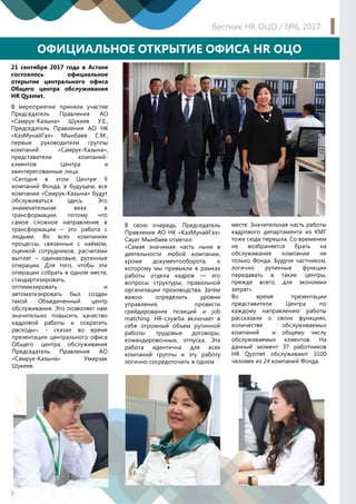 Вестник HR ОЦО / №6, 2017
3
ОФИЦИАЛЬНОЕ ОТКРЫТИЕ ОФИСА HR ОЦО
«Сегодня в этом Центре 9
компаний Фонда, в будущем, все
компании «Самрук-Казына» будут
обслуживаться здесь. Это
знаменательная веха в
трансформации, потому что
самое сложное направление в
трансформации – это работа с
людьми. Во всех компаниях
процессы, связанные с наймом,
оценкой сотрудников, расчетами
выплат – одинаковые, рутинные
операции. Для того, чтобы эти
операции собрать в одном месте,
стандартизировать,
оптимизировать и
автоматизировать был создан
такой Объединенный центр
обслуживания. Это позволяет нам
значительно повысить качество
кадровой работы и сократить
расходы», - сказал во время
презентации центрального офиса
Общего центра обслуживания
Председатель Правления АО
«Самрук-Казына» Умирзак
Шукеев.
21 сентября 2017 года в Астане
состоялось официальное
открытие центрального офиса
Общего центра обслуживания
HR Qyzmet.
В мероприятии приняли участие
Председатель Правления АО
«Самрук-Казына» Шукеев У.Е.,
Председатель Правления АО НК
«КазМунайГаз» Мынбаев С.М.,
первые руководители группы
компаний «Самрук-Казына»,
представители компаний-
клиентов Центра и
заинтересованные лица.
месте. Значительная часть работы
кадрового департамента из КМГ
тоже сюда перешла. Со временем
не возбраняется брать на
обслуживание компании не
только Фонда. Будучи частником,
логично рутинные функции
передавать в такие центры,
прежде всего, для экономии
затрат».
Во время презентации
представители Центра по
каждому направлению работы
рассказали о своих функциях,
количестве обслуживаемых
компаний и общему числу
обслуживаемых клиентов. На
данный момент 37 работников
HR Qyzmet обслуживают 3100
человек из 24 компаний Фонда.
В свою очередь, Председатель
Правления АО НК «КазМунайГаз»
Сауат Мынбаев отметил:
«Самая значимая часть ныне в
деятельности любой компании,
кроме документооборота, к
которому мы привыкли в рамках
работы отдела кадров — это
вопросы структуры, правильной
организации производства. Затем
важно определить уровни
управления, провести
грейдирование позиций и job
matching. HR-служба включает в
себя огромный объем рутинной
работы: трудовые договоры,
командировочные, отпуска. Эта
работа идентична для всех
компаний группы и эту работу
логично сосредоточить в одном
 