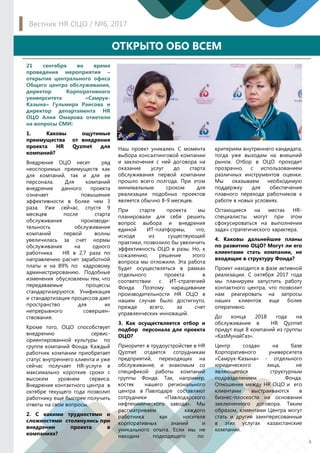 21 сентября во время
проведения мероприятия –
открытие центрального офиса
Общего центра обслуживания,
директор Корпоративного
университета «Самрук-
Казына» Гульмира Раисова и
директор департамента HR
ОЦО Алия Омарова ответили
на вопросы СМИ:
1. Каковы ощутимые
преимущества от внедрения
проекта HR Qyzmet для
компаний?
Внедрение ОЦО несет ряд
неоспоримых преимуществ как
для компаний, так и для ее
персонала. Для компаний
внедрение данного проекта
означает повышение
эффективности в более чем 3
раза. Уже сейчас, спустя 9
месяцев после старта
обслуживания производи-
тельность обслуживания
компаний первой волны
увеличилась за счет нормы
обслуживания на одного
работника HR в 2,7 раза по
направлению расчет заработной
платы и на 89% по кадровому
администрированию. Подобные
изменения обусловлены тем, что
передаваемые процессы
стандартизируются. Унификация
и стандартизация процессов дает
пространство для их
непрерывного совершен-
ствования.
Кроме того, ОЦО способствует
внедрению сервис-
ориентированной культуры по
группе компаний Фонда. Каждый
работник компании приобретает
статус внутреннего клиента и уже
сейчас получает HR-услуги в
максимально короткие сроки с
высоким уровнем сервиса.
Внедрение контактного центра в
октябре текущего года позволит
работнику еще быстрее получить
ответы на свои вопросы.
2. С какими трудностями и
сложностями столкнулись при
внедрении проекта в
компаниях?
Наш проект уникален. С момента
выбора консалтинговой компании
и заключения с ней договора на
оказание услуг до старта
обслуживания первой компании
прошло всего полгода. При этом
минимальным сроком для
реализации подобных проектов
является обычно 8-9 месяцев.
При старте проекта мы
планировали для себя решить
вопрос выбора и внедрения
единой ИТ-платформы, что,
исходя из существующей
практики, позволило бы увеличить
эффективность ОЦО в разы. Но, к
сожалению, решение этого
вопроса мы отложили. Эта работа
будет осуществляться в рамках
отдельного проекта в
соответствии с ИТ-стратегией
Фонда. Поэтому наращивание
производительности HR ОЦО в
нашем случае было достигнуто,
прежде всего, за счет
управленческих инноваций.
3. Как осуществляется отбор и
подбор персонала для проекта
ОЦО?
Приоритет в трудоустройстве в HR
Qyzmet отдается сотрудникам
предприятий, переходящих на
обслуживание, и знакомым со
спецификой работы компаний
группы Фонда. Так, например,
костяк нашего регионального
центра в Павлодаре составляют
сотрудники «Павлодарского
нефтехимического завода». Мы
рассматриваем каждого
работника как носителя
корпоративных знаний и
уникального опыта. Если мы не
находим подходящего по
критериям внутреннего кандидата,
тогда уже выходим на внешний
рынок. Отбор в ОЦО проходит
прозрачно, с использованием
различных инструментов оценки.
Мы оказываем необходимую
поддержку для обеспечения
плавного перехода работников к
работе в новых условиях.
Остающиеся на местах HR-
специалисты могут при этом
сфокусироваться на выполнении
задач стратегического характера.
4. Каковы дальнейшие планы
по развитию ОЦО? Могут ли его
клиентами стать компании, не
входящие в структуру Фонда?
Проект находится в фазе активной
реализации. С октября 2017 года
мы планируем запустить работу
контактного центра, что позволит
нам реагировать на запросы
наших клиентов еще более
оперативно.
До конца 2018 года на
обслуживание в HR Qyzmet
придут еще 8 компаний из группы
«КазМунайГаз».
Центр создан на базе
Корпоративного университета
«Самрук-Казына» - отдельного
юридического лица, не
являющегося структурным
подразделением Фонда.
Отношения между HR ОЦО и его
клиентами выстраиваются в
бизнес-плоскости на основании
заключенного договора. Таким
образом, клиентами Центра могут
стать и другие заинтересованные
в этих услугах казахстанские
компании.
4
Вестник HR ОЦО / №6, 2017
ОТКРЫТО ОБО ВСЕМОТКРЫТО ОБО ВСЕМ
 