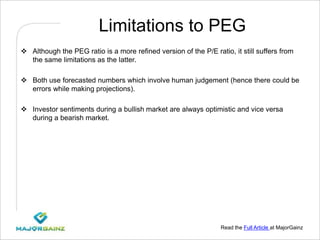 Read the Full Article at MajorGainz
Limitations to PEG
 Although the PEG ratio is a more refined version of the P/E ratio, it still suffers from
the same limitations as the latter.
 Both use forecasted numbers which involve human judgement (hence there could be
errors while making projections).
 Investor sentiments during a bullish market are always optimistic and vice versa
during a bearish market.
 
