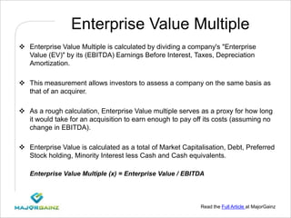 Read the Full Article at MajorGainz
Enterprise Value Multiple
 Enterprise Value Multiple is calculated by dividing a company's "Enterprise
Value (EV)" by its (EBITDA) Earnings Before Interest, Taxes, Depreciation
Amortization.
 This measurement allows investors to assess a company on the same basis as
that of an acquirer.
 As a rough calculation, Enterprise Value multiple serves as a proxy for how long
it would take for an acquisition to earn enough to pay off its costs (assuming no
change in EBITDA).
 Enterprise Value is calculated as a total of Market Capitalisation, Debt, Preferred
Stock holding, Minority Interest less Cash and Cash equivalents.
Enterprise Value Multiple (x) = Enterprise Value / EBITDA
 