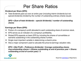 Read the Full Article at MajorGainz
Per Share Ratios
Dividend per Share (DPS)
 Total dividends paid out over an entire year (including interim dividends but not
special dividends) divided by the number of outstanding ordinary shares issued.
DPS = (Sum of total dividends – special dividends) / number of outstanding
shares
Earnings per Share (EPS)
 Portion of a company's profit allocated to each outstanding share of common stock.
 EPS serves as an indicator of a company's profitability.
 Diluted EPS expands on basic EPS by including the shares of convertibles or
warrants outstanding in the outstanding shares number.
 Single most important variable in determining a share's price.
 Also a major component used to calculate the price-to-earnings valuation ratio.
EPS = (Net Profit – Preference dividends) / Average outstanding shares
Avg outstanding shares = (Shares outstanding at end of previous year + Shares
outstanding at end of current year) / 2
 
