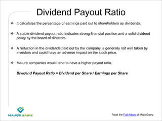 Read the Full Article at MajorGainz
Dividend Payout Ratio
 It calculates the percentage of earnings paid out to shareholders as dividends.
 A stable dividend payout ratio indicates strong financial position and a solid dividend
policy by the board of directors.
 A reduction in the dividends paid out by the company is generally not well taken by
investors and could have an adverse impact on the stock price.
 Mature companies would tend to have a higher payout ratio.
Dividend Payout Ratio = Dividend per Share / Earnings per Share
 