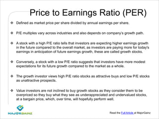 Read the Full Article at MajorGainz
Price to Earnings Ratio (PER)
 Defined as market price per share divided by annual earnings per share.
 P/E multiples vary across industries and also depends on company’s growth path.
 A stock with a high P/E ratio tells that investors are expecting higher earnings growth
in the future compared to the overall market, as investors are paying more for today's
earnings in anticipation of future earnings growth, these are called growth stocks.
 Conversely, a stock with a low P/E ratio suggests that investors have more modest
expectations for its future growth compared to the market as a whole.
 The growth investor views high P/E ratio stocks as attractive buys and low P/E stocks
as unattractive prospects.
 Value investors are not inclined to buy growth stocks as they consider them to be
overpriced so they buy what they see as underappreciated and undervalued stocks,
at a bargain price, which, over time, will hopefully perform well.
 
