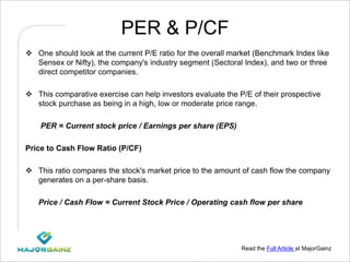 Read the Full Article at MajorGainz
PER & P/CF
 One should look at the current P/E ratio for the overall market (Benchmark Index like
Sensex or Nifty), the company's industry segment (Sectoral Index), and two or three
direct competitor companies.
 This comparative exercise can help investors evaluate the P/E of their prospective
stock purchase as being in a high, low or moderate price range.
PER = Current stock price / Earnings per share (EPS)
Price to Cash Flow Ratio (P/CF)
 This ratio compares the stock's market price to the amount of cash flow the company
generates on a per-share basis.
Price / Cash Flow = Current Stock Price / Operating cash flow per share
 