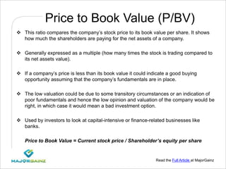Read the Full Article at MajorGainz
Price to Book Value (P/BV)
 This ratio compares the company’s stock price to its book value per share. It shows
how much the shareholders are paying for the net assets of a company.
 Generally expressed as a multiple (how many times the stock is trading compared to
its net assets value).
 If a company’s price is less than its book value it could indicate a good buying
opportunity assuming that the company’s fundamentals are in place.
 The low valuation could be due to some transitory circumstances or an indication of
poor fundamentals and hence the low opinion and valuation of the company would be
right, in which case it would mean a bad investment option.
 Used by investors to look at capital-intensive or finance-related businesses like
banks.
Price to Book Value = Current stock price / Shareholder’s equity per share
 