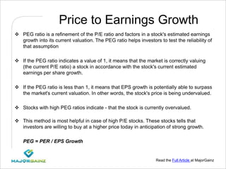 Read the Full Article at MajorGainz
Price to Earnings Growth
 PEG ratio is a refinement of the P/E ratio and factors in a stock's estimated earnings
growth into its current valuation. The PEG ratio helps investors to test the reliability of
that assumption
 If the PEG ratio indicates a value of 1, it means that the market is correctly valuing
(the current P/E ratio) a stock in accordance with the stock's current estimated
earnings per share growth.
 If the PEG ratio is less than 1, it means that EPS growth is potentially able to surpass
the market's current valuation. In other words, the stock's price is being undervalued.
 Stocks with high PEG ratios indicate - that the stock is currently overvalued.
 This method is most helpful in case of high P/E stocks. These stocks tells that
investors are willing to buy at a higher price today in anticipation of strong growth.
PEG = PER / EPS Growth
 