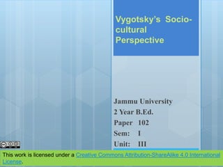 Vygotsky’s Socio-
cultural
Perspective
Jammu University
2 Year B.Ed.
Paper 102
Sem: I
Unit: III
This work is licensed under a Creative Commons Attribution-ShareAlike 4.0 International
License.
 