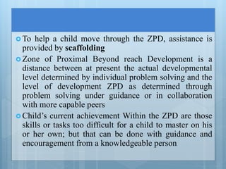 To help a child move through the ZPD, assistance is
provided by scaffolding
 Zone of Proximal Beyond reach Development is a
distance between at present the actual developmental
level determined by individual problem solving and the
level of development ZPD as determined through
problem solving under guidance or in collaboration
with more capable peers
 Child’s current achievement Within the ZPD are those
skills or tasks too difficult for a child to master on his
or her own; but that can be done with guidance and
encouragement from a knowledgeable person
 