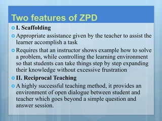 Two features of ZPD
 I. Scaffolding
 Appropriate assistance given by the teacher to assist the
learner accomplish a task
 Requires that an instructor shows example how to solve
a problem, while controlling the learning environment
so that students can take things step by step expanding
their knowledge without excessive frustration
 II. Reciprocal Teaching
 A highly successful teaching method, it provides an
environment of open dialogue between student and
teacher which goes beyond a simple question and
answer session.
 